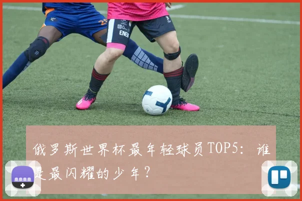 俄罗斯世界杯最年轻球员TOP5：谁是最闪耀的少年？