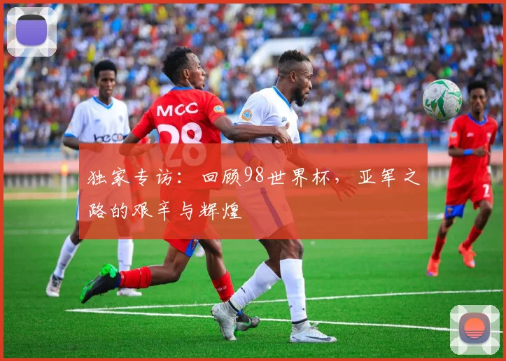 独家专访：回顾98世界杯，亚军之路的艰辛与辉煌