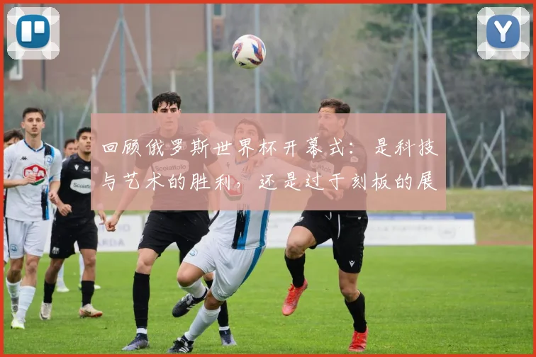 回顾俄罗斯世界杯开幕式：是科技与艺术的胜利，还是过于刻板的展示？