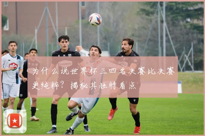 为什么说世界杯三四名决赛比决赛更纯粹？揭秘其独特看点