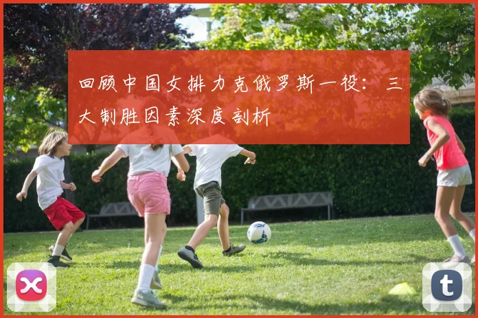 回顾中国女排力克俄罗斯一役：三大制胜因素深度剖析