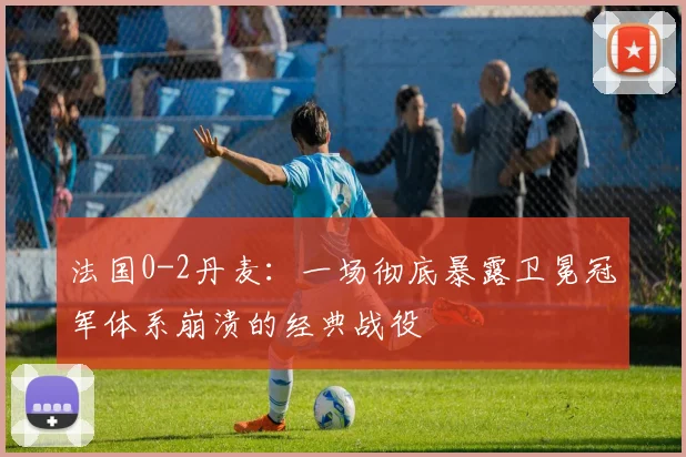 法国0-2丹麦:一场彻底暴露卫冕冠军体系崩溃的经典战役