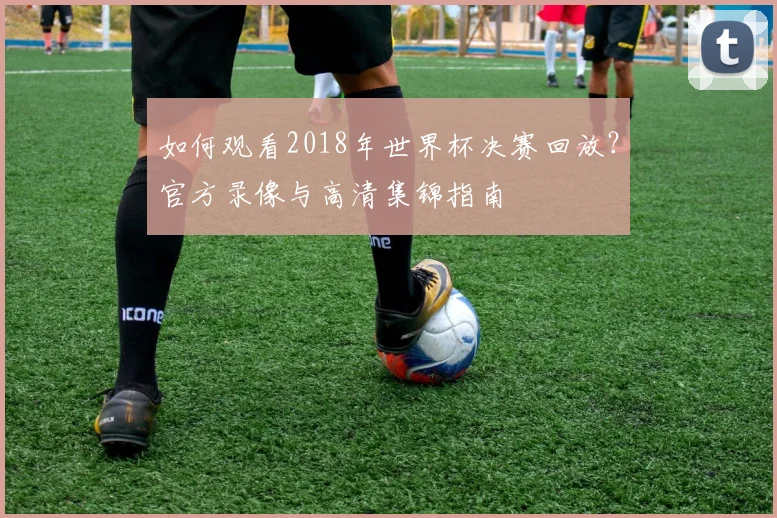 如何观看2018年世界杯决赛回放？官方录像与高清集锦指南