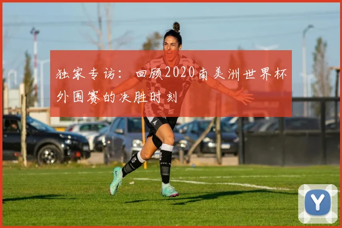 独家专访:回顾2020南美洲世界杯外围赛的决胜时刻