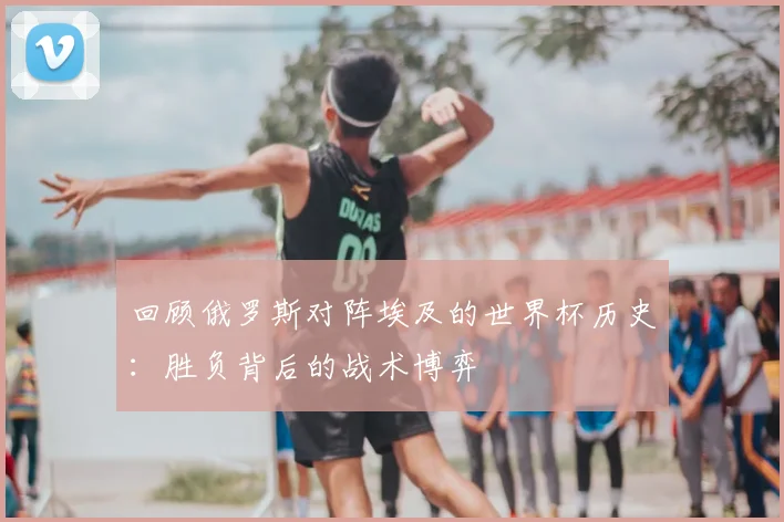 回顾俄罗斯对阵埃及的世界杯历史：胜负背后的战术博弈