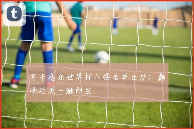 年卡塔尔世界杯八强名单出炉：巅峰对决一触即发