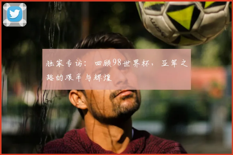 独家专访:回顾98世界杯,亚军之路的艰辛与辉煌