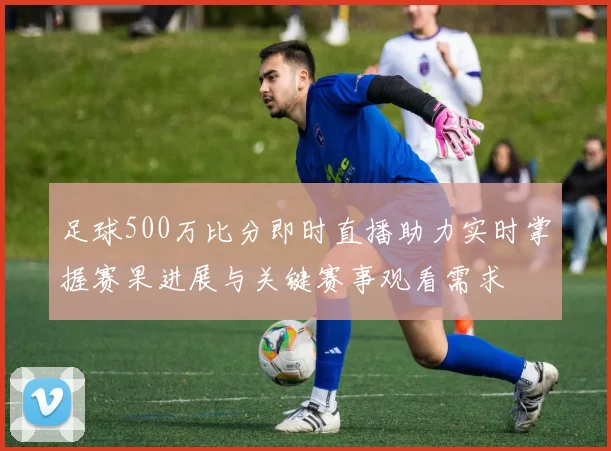 足球500万比分即时直播助力实时掌握赛果进展与关键赛事观看需求