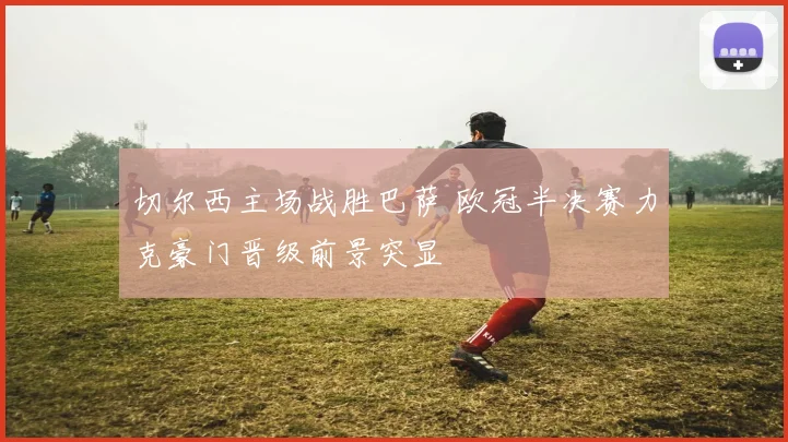 切尔西主场战胜巴萨 欧冠半决赛力克豪门晋级前景突显