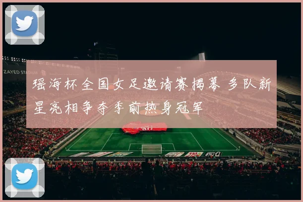 瑶海杯全国女足邀请赛揭幕 多队新星亮相争夺季前热身冠军