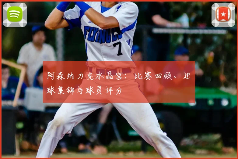 阿森纳力克水晶宫：比赛回顾、进球集锦与球员评分