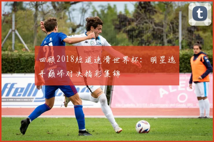 回顾2018短道速滑世界杯：明星选手巅峰对决精彩集锦