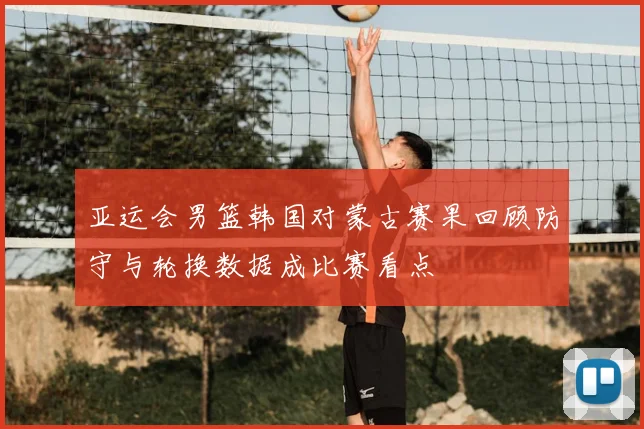 亚运会男篮韩国对蒙古赛果回顾防守与轮换数据成比赛看点