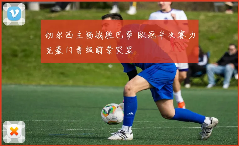 切尔西主场战胜巴萨 欧冠半决赛力克豪门晋级前景突显