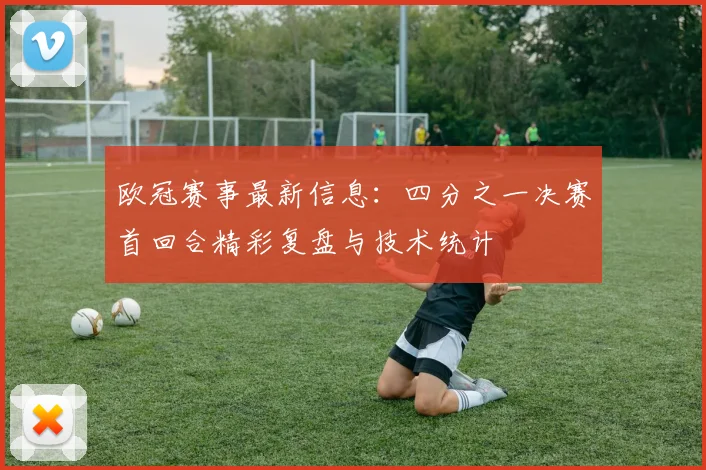 欧冠赛事最新信息：四分之一决赛首回合精彩复盘与技术统计